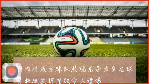 科内特表示球队展现竞争力多名球员积极发挥惜败令人遗憾