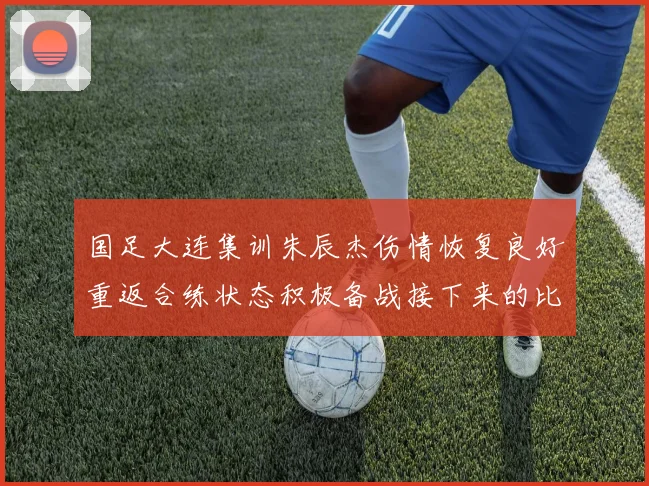 国足大连集训朱辰杰伤情恢复良好重返合练状态积极备战接下来的比赛