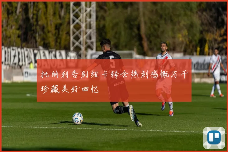 托纳利告别纽卡转会热刺感慨万千珍藏美好回忆