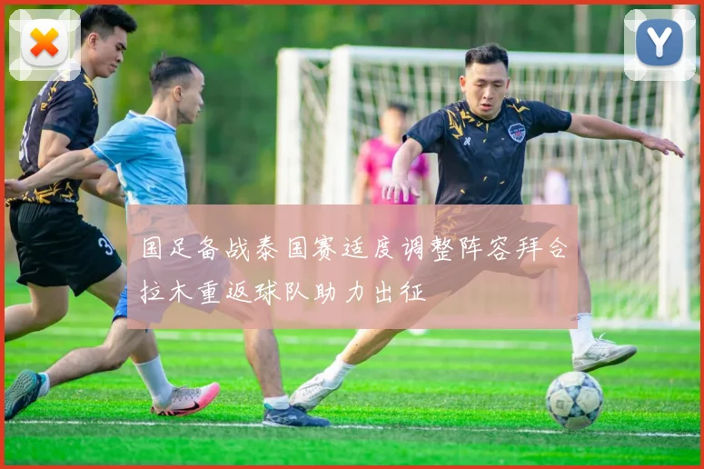 国足备战泰国赛适度调整阵容拜合拉木重返球队助力出征