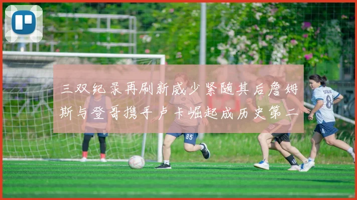 三双纪录再刷新威少紧随其后詹姆斯与登哥携手卢卡崛起成历史第二