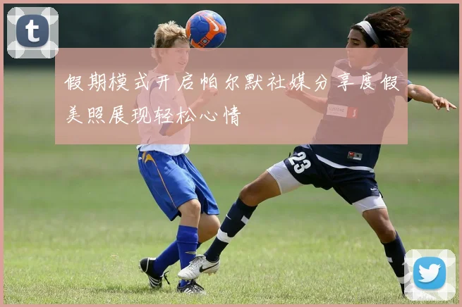 假期模式开启帕尔默社媒分享度假美照展现轻松心情
