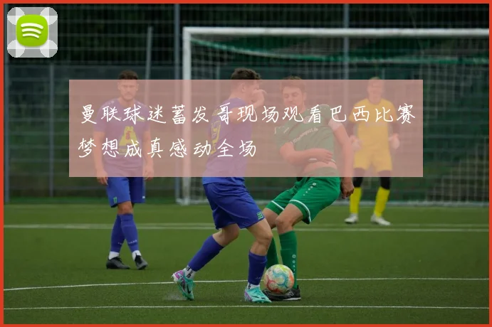 曼联球迷蓄发哥现场观看巴西比赛梦想成真感动全场