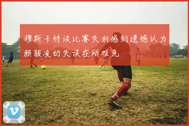 穆斯卡特谈比赛失利感到遗憾认为颜骏凌的失误在所难免