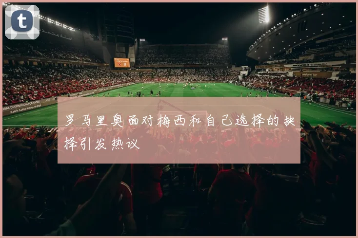 罗马里奥面对梅西和自己选择的抉择引发热议