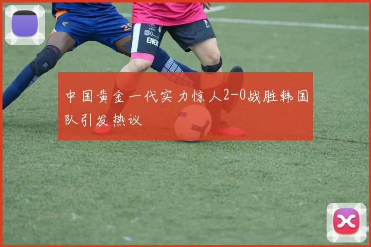中国黄金一代实力惊人2-0战胜韩国队引发热议