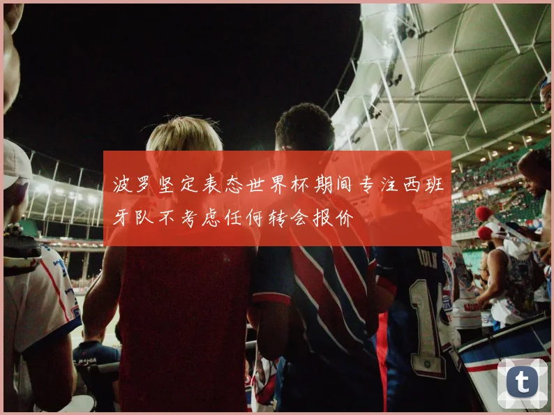 波罗坚定表态世界杯期间专注西班牙队不考虑任何转会报价