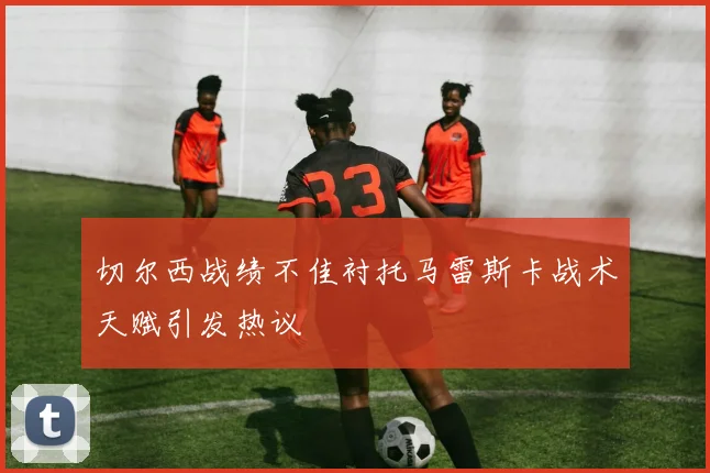 切尔西战绩不佳衬托马雷斯卡战术天赋引发热议