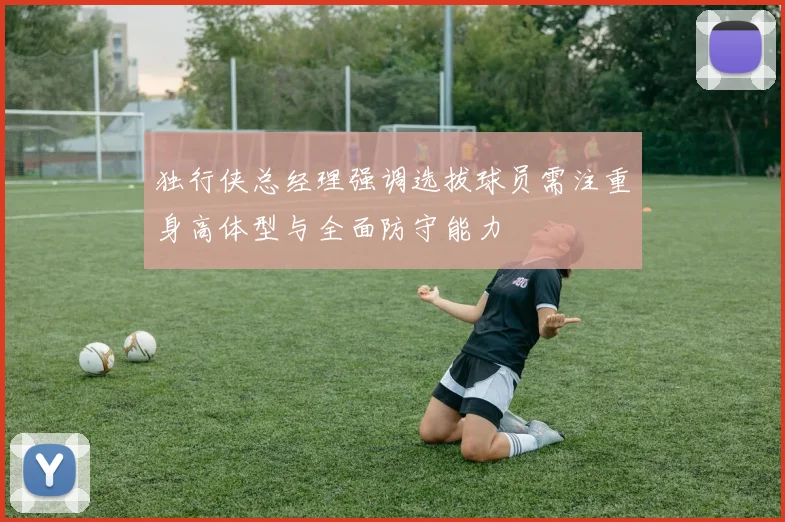独行侠总经理强调选拔球员需注重身高体型与全面防守能力