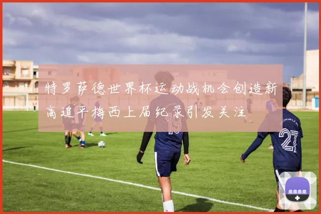 特罗萨德世界杯运动战机会创造新高追平梅西上届纪录引发关注
