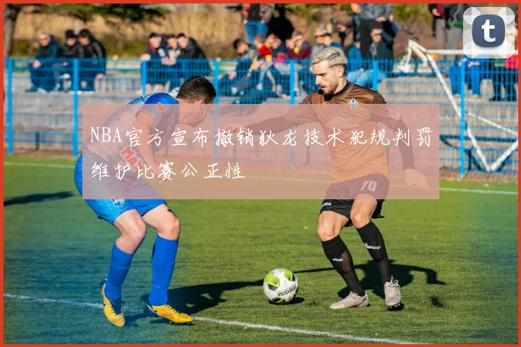 NBA官方宣布撤销狄龙技术犯规判罚维护比赛公正性