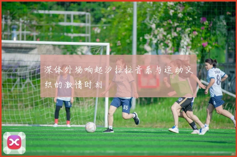 深体外场响起沙拉拉音乐与运动交织的激情时刻