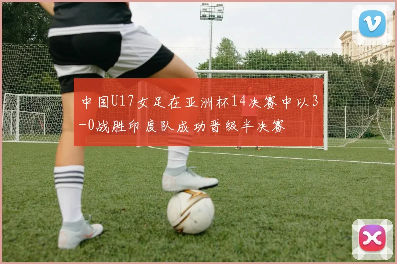 中国U17女足在亚洲杯14决赛中以3-0战胜印度队成功晋级半决赛