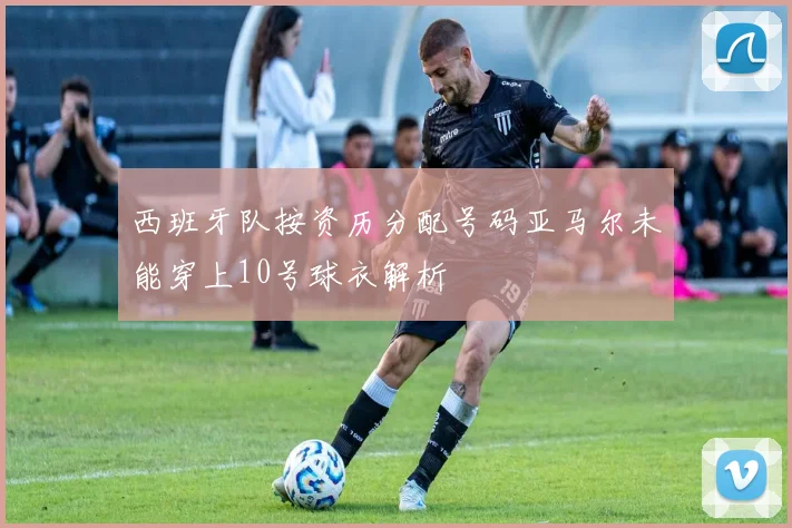 西班牙队按资历分配号码亚马尔未能穿上10号球衣解析
