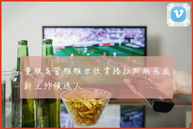 曼联高管维维尔欣赏格拉斯纳或成新主帅候选人