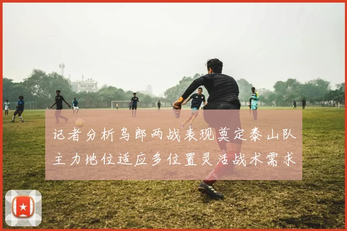 记者分析乌郎两战表现奠定泰山队主力地位适应多位置灵活战术需求