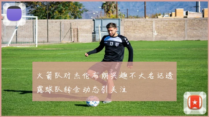 火箭队对杰伦布朗兴趣不大名记透露球队转会动态引关注