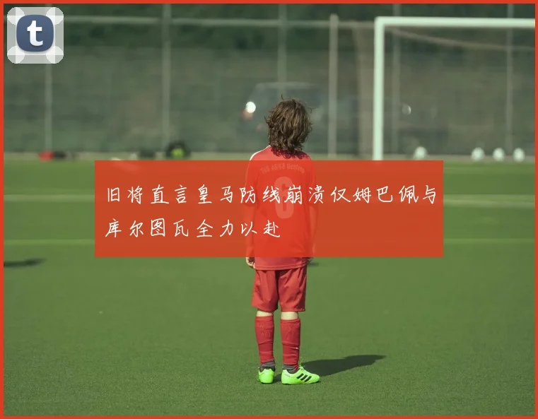旧将直言皇马防线崩溃仅姆巴佩与库尔图瓦全力以赴