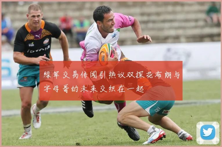 绿军交易传闻引热议双探花布朗与字母哥的未来交织在一起