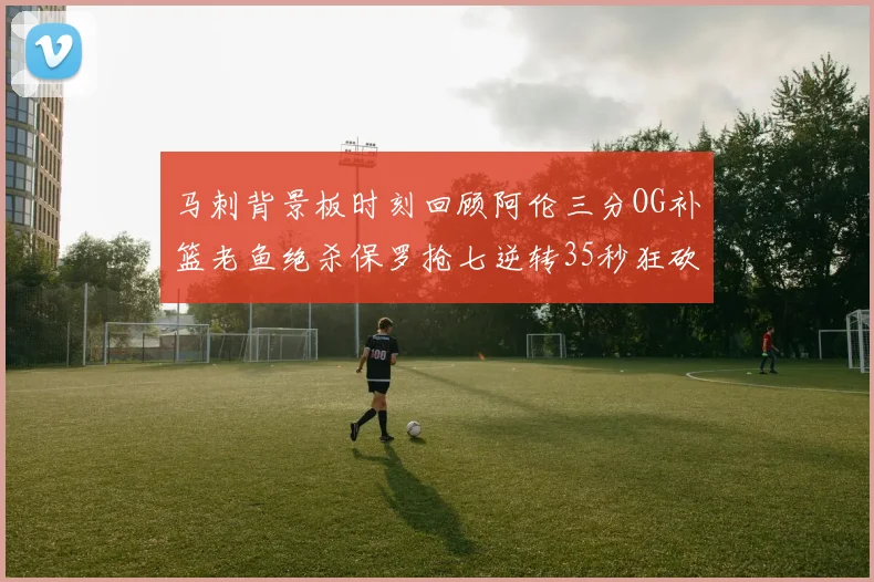 马刺背景板时刻回顾阿伦三分OG补篮老鱼绝杀保罗抢七逆转35秒狂砍13分