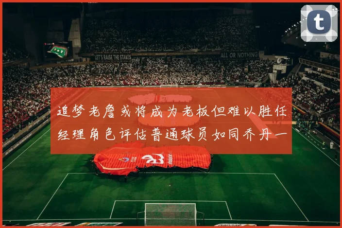 追梦老詹或将成为老板但难以胜任经理角色评估普通球员如同乔丹一样复杂