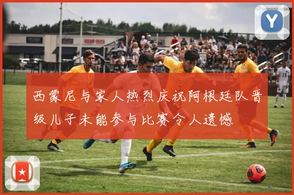 西蒙尼与家人热烈庆祝阿根廷队晋级儿子未能参与比赛令人遗憾